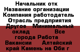 Начальник отк › Название организации ­ Компания-работодатель › Отрасль предприятия ­ Другое › Минимальный оклад ­ 25 000 - Все города Работа » Вакансии   . Алтайский край,Камень-на-Оби г.